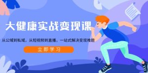 大健康实战变现课:从公域到私域,从短视频到直播,一站式解决变现难题