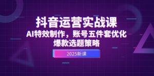抖音运营实战课，AI特效制作，账号五件套优化，爆款选题策略