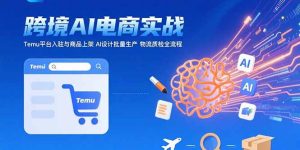AI+跨境电商实战：Temu平台入驻与商品上架 AI设计批量生产 物流质检全流程