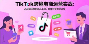 TikTok跨境电商运营实战：从店铺注册到商品上架、直播带货的全流程