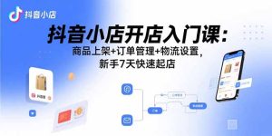 抖音小店开店入门课：商品上架+订单管理+物流设置，新手7天快速起店