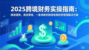 2025跨境财务实操指南：精准理账、高效算钱，一套清晰的跨境电商财务管理解决方案