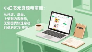 小红书无货源电商课：从开店、选品、上架到内容制作，无需囤货快速启动，月盈利过万(更新)